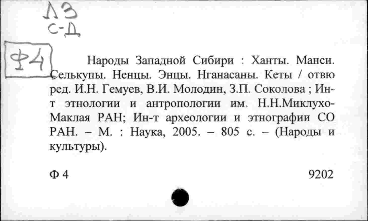 ﻿
Народы Западной Сибири : Ханты. Манси. ■ Селькупы. Ненцы. Энцы. Нганасаны. Кеты / отвю
ред. И.Н. Гемуев, В.И. Молодин, З.П. Соколова ; Ин-т этнологии и антропологии им. Н.Н.Миклухо-Маклая РАН; Ин-т археологии и этнографии СО РАН. - М. : Наука, 2005. - 805 с. - (Народы и
культуры).
Ф4
9202